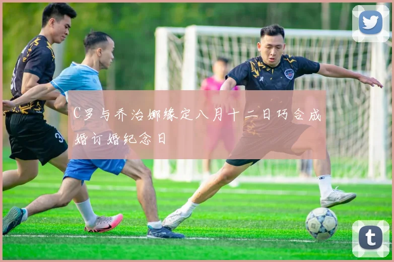 C罗与乔治娜缘定八月十二日巧合成婚订婚纪念日