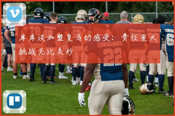 库库谈加盟皇马的感受:责任重大挑战无比美妙