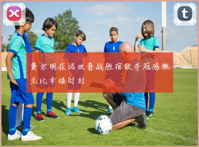 费尔明在诺坎普战胜宿敌夺冠感慨无比幸福时刻