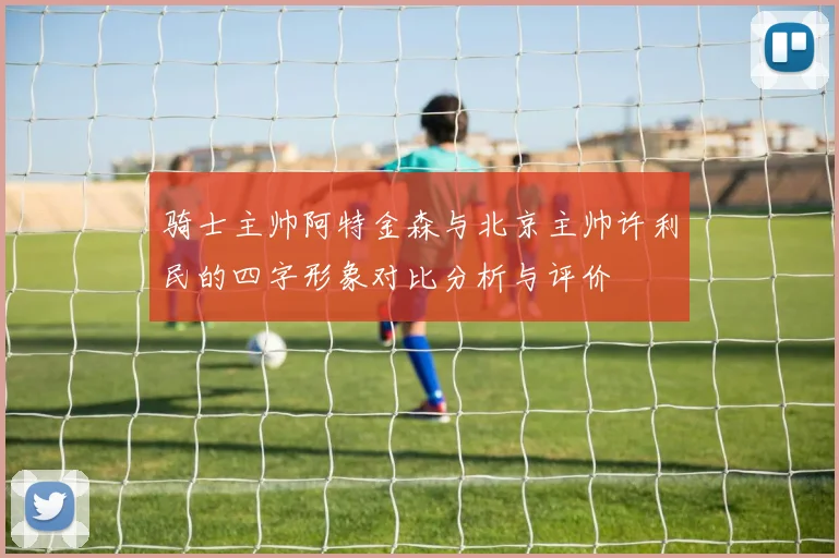 骑士主帅阿特金森与北京主帅许利民的四字形象对比分析与评价