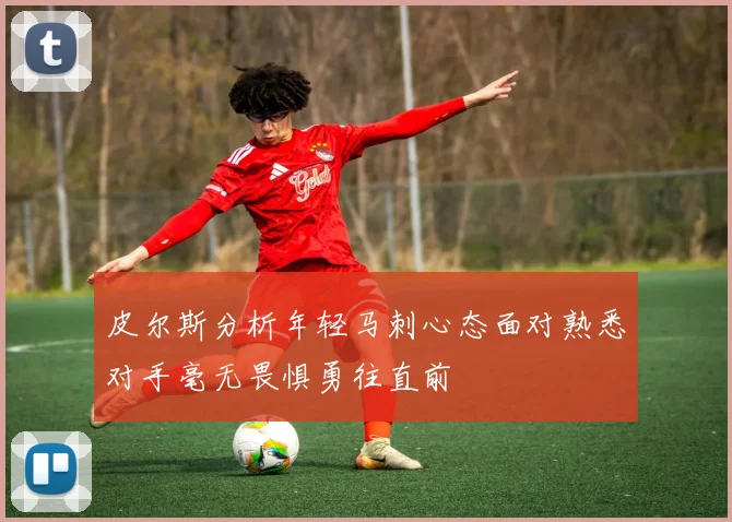 皮尔斯分析年轻马刺心态面对熟悉对手毫无畏惧勇往直前