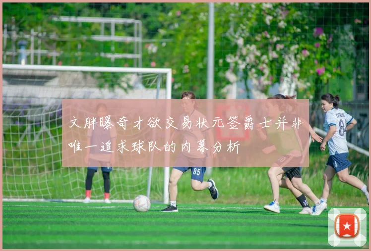 文胖曝奇才欲交易状元签爵士并非唯一追求球队的内幕分析