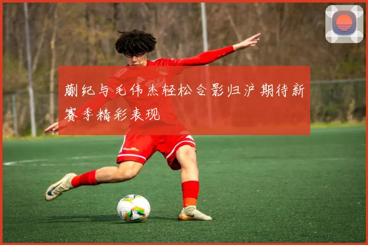 蒯纪与毛伟杰轻松合影归沪期待新赛季精彩表现