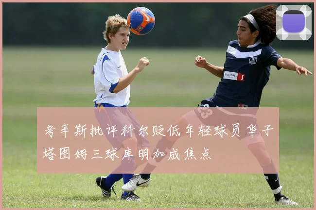 考辛斯批评科尔贬低年轻球员华子塔图姆三球库明加成焦点