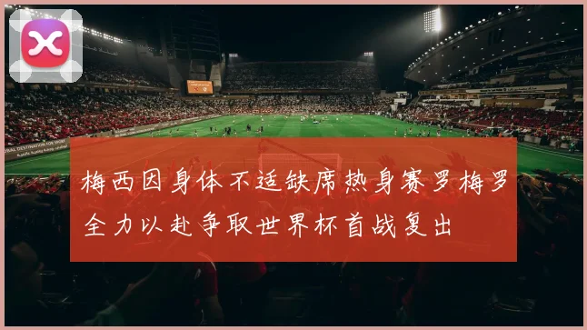 梅西因身体不适缺席热身赛罗梅罗全力以赴争取世界杯首战复出