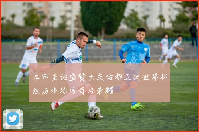 本田圭佑盛赞长友佑都五次世界杯经历堪称传奇与荣耀