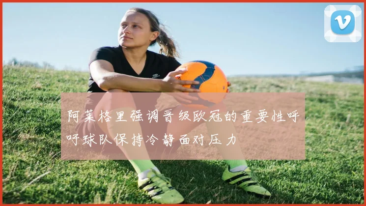 阿莱格里强调晋级欧冠的重要性呼吁球队保持冷静面对压力