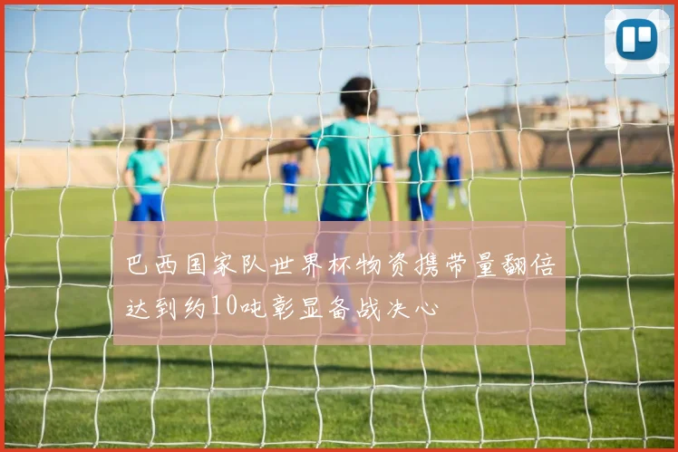 巴西国家队世界杯物资携带量翻倍达到约10吨彰显备战决心