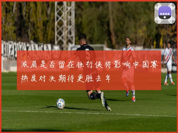 浓眉是否留在独行侠将影响中国赛热度对决期待更胜去年
